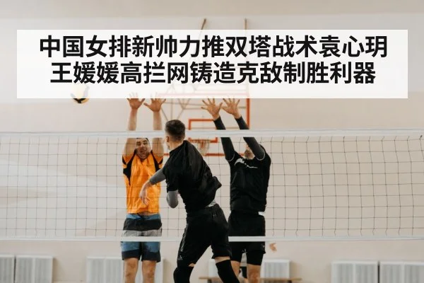 中国女排新帅力推双塔战术袁心玥王媛媛高拦网铸造克敌制胜利器