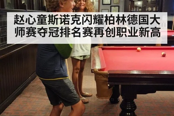 赵心童斯诺克闪耀柏林德国大师赛夺冠排名赛再创职业新高